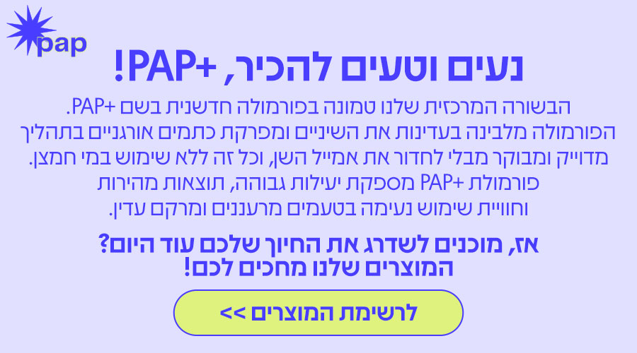 נעים וטעים להכיר, +PAP! הבשורה המרכזית שלנו טמונה בפורמולה חדשנית בשם +PAP. הפורמולה מלבינה בעדינות את השיניים ומפרקת כתמים אורגניים בתהליך מדויק ומבוקר מבלי לחדור את אמייל השן, וכל זה ללא שימוש במי חמצן. פורמולת +PAP מספקת יעילות גבוהה, תוצאות מהירות וחוויית שימוש נעימה בטעמים מרעננים ומרקם עדין. אז, מוכנים לשדרג את החיוך שלכם עוד היום? המוצרים שלנו מחכים לכם! | לרשימת המוצרים