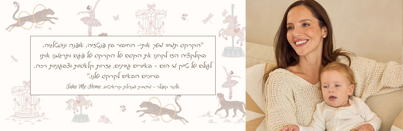 ״הקרקס תמיד משך אותי- החיבור בין פנטזיה, אופנה ונוסטלגיה. בקולקציה הזו לקחנו את הקסם של הקרקס של פעם ותרגמנו אותו לעולם של טייק מי הום - באיורים עדינים, גזרות קלאסיות וצבעוניות רכה. ברוכים הבאים לקרקס שלנו.״ אלינור קופלר - מייסדת ומנהלת קריאייטיב, Take Me Home
