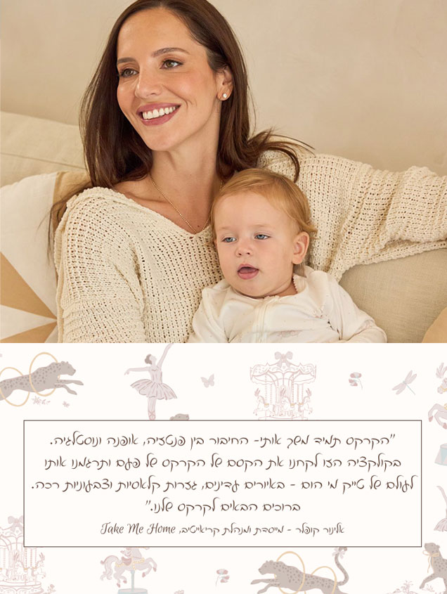 ״הקרקס תמיד משך אותי- החיבור בין פנטזיה, אופנה ונוסטלגיה. בקולקציה הזו לקחנו את הקסם של הקרקס של פעם ותרגמנו אותו לעולם של טייק מי הום - באיורים עדינים, גזרות קלאסיות וצבעוניות רכה. ברוכים הבאים לקרקס שלנו.״ אלינור קופלר - מייסדת ומנהלת קריאייטיב, Take Me Home